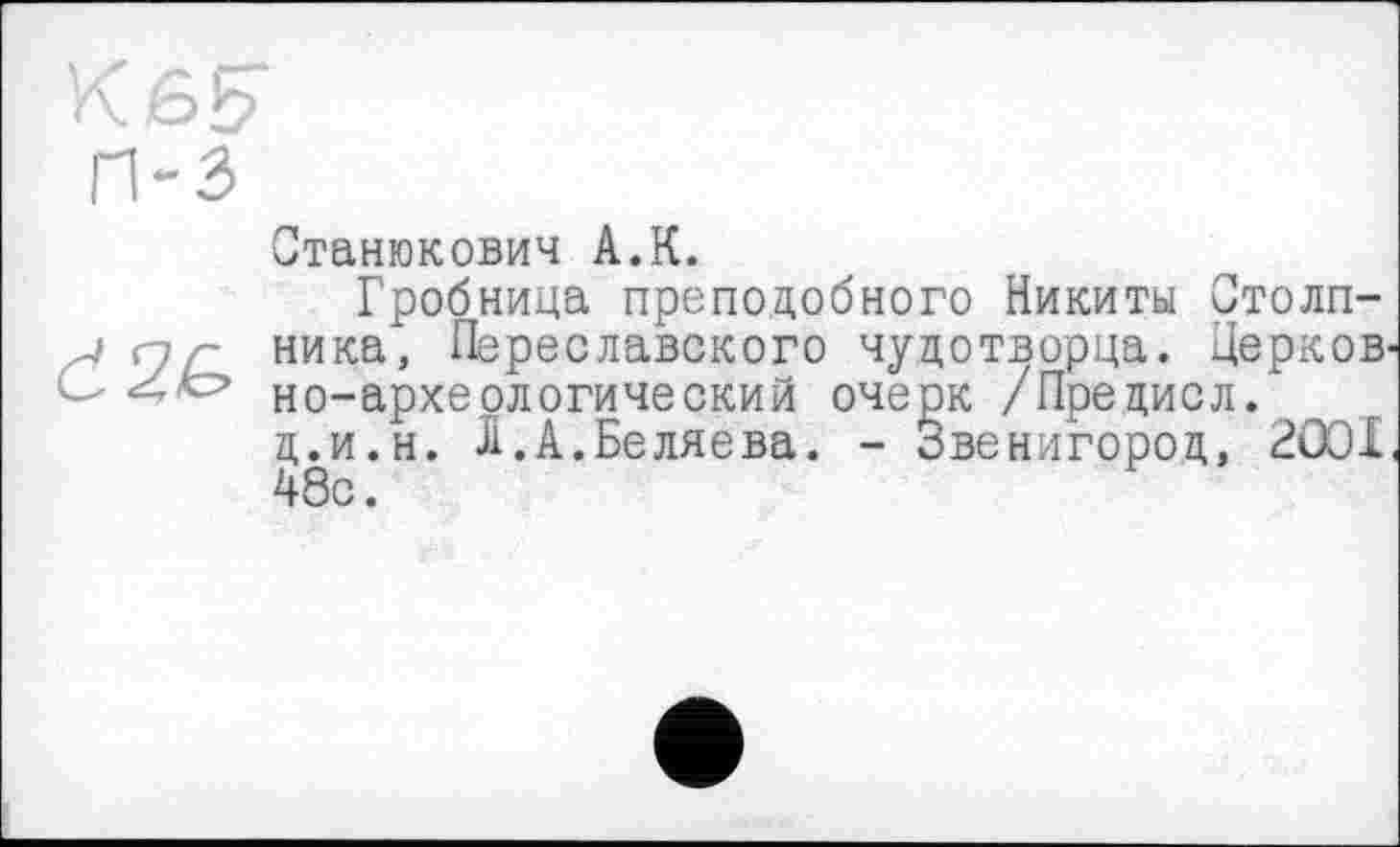 ﻿K 6b
П-3
Станюкович А.К.
Гробница преподобного Никиты Столп-. ника, Переславского чудотворца. Церков' ОцЬ но-архе.ологический очерк /Пре цис л.
д.и.н. Л.А.Беляева. - Звенигород, 2001 48с.